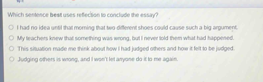 which sentence best uses reflection to conclude the essay? i had no idea until that morning that two different shoes could cause such a big argument. my teachers knew that something was wrong, but i never told them what had happened. this situation made me think about how i had judged others and how it felt to be judged. judging others is wrong, and i won’t let anyone do it to me again.
