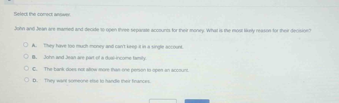 select the correct answer. john and jean are married and decide to open three separate accounts for their money. what is the most likely reason for their decision? a. they have too much money and cant keep it in a single account. b. john and jean are part of a dual - income family. c. the bank does not allow more than one person to open an account. d. they want someone else to handle their finances.