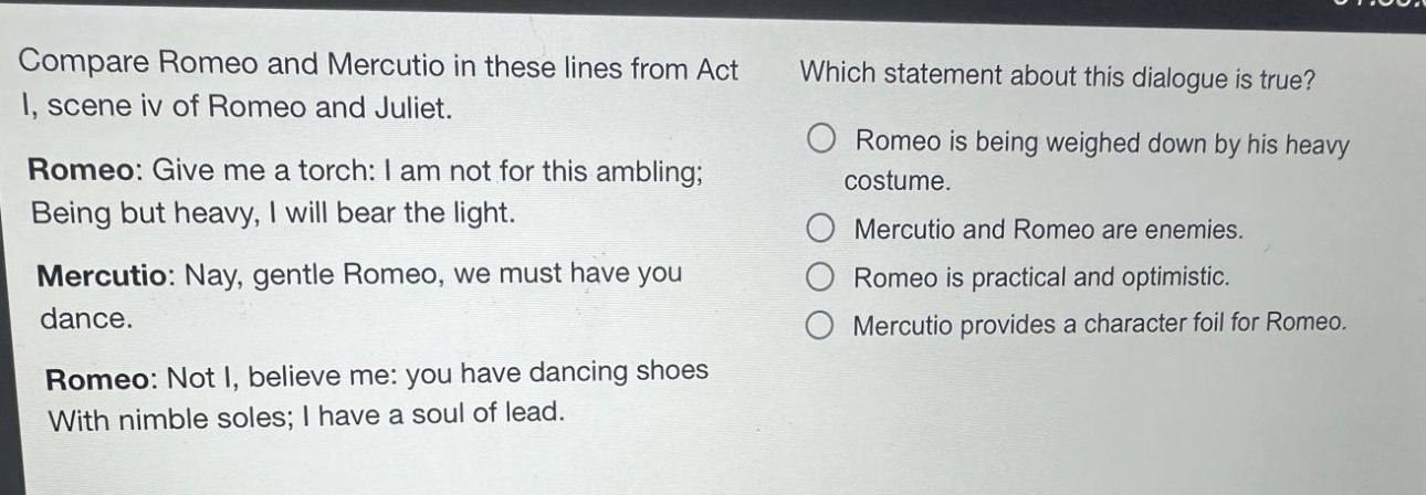 compare romeo and mercutio in these lines from act i, scene iv of romeo and juliet. romeo: give me a torch: i am not for this ambling; being but heavy, i will bear the light. mercutio: nay, gentle romeo, we must have you dance. romeo: not i, believe me: you have dancing shoes with nimble soles; i have a soul of lead. which statement about this dialogue is true? romeo is being weighed down by his heavy costume. mercutio and romeo are enemies. romeo is practical and optimistic. mercutio provides a character foil for romeo.