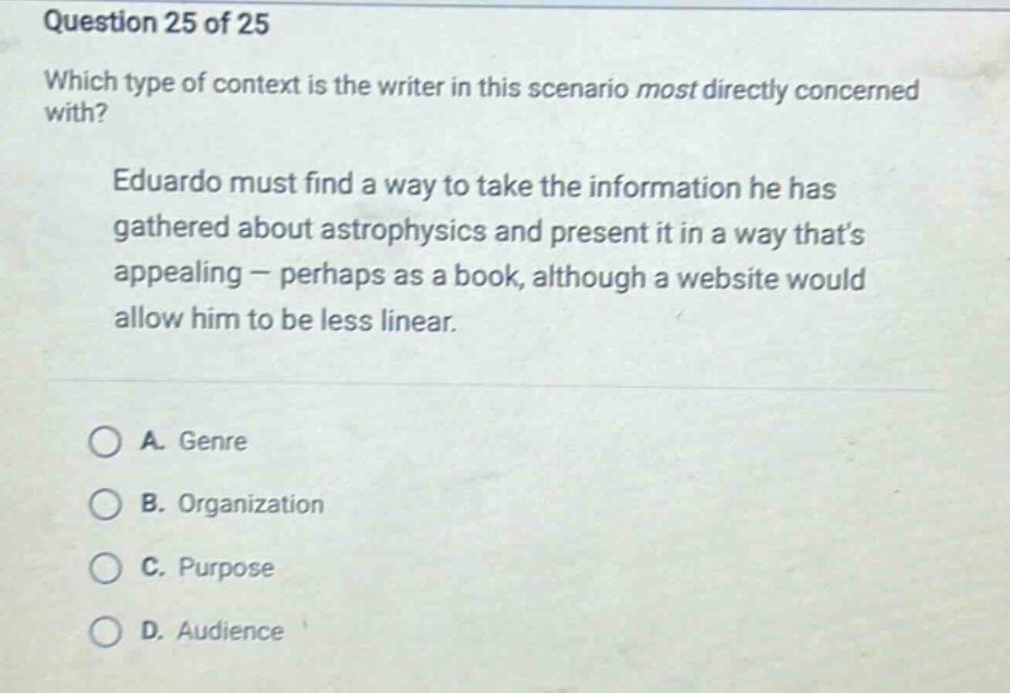 question 25 of 25 which type of context is the writer in this scenario most directly concerned with? eduardo must find a way to take the information he has gathered about astrophysics and present it in a way thats appealing - perhaps as a book, although a website would allow him to be less linear. a. genre b. organization c. purpose d. audience