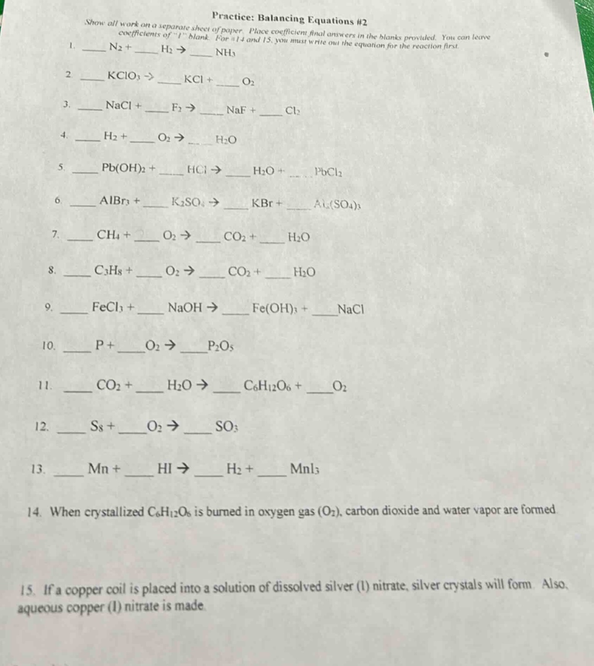 practice: balancing equations #2\nshow all work on a separate sheet of paper. place coefficient final answers in the blanks provided. you can leave coefficients of \1\ blank. for #14 and 15, you must write out the equation for the reaction first.\n1. ___ n2 + ___ h2 → ___ nh3\n2. ___ kclo3 → ___ kcl + ___ o2\n3. ___ nacl + ___ f2 → ___ naf + ___ cl2\n4. ___ h2 + ___ o2 → ___ h2o\n5. ___ pb(oh)2 + ___ hcl → ___ h2o + ___ pbcl2\n6. ___ albr3 + ___ k2so4 → ___ kbr + ___ al2(so4)3\n7. ___ ch4 + ___ o2 → ___ co2 + ___ h2o\n8. ___ c3h8 + ___ o2 → ___ co2 + ___ h2o\n9. ___ fecl3 + ___ naoh → ___ fe(oh)3 + ___ nacl\n10. ___ p + ___ o2 → ___ p2o5\n11. ___ co2 + ___ h2o → ___ c6h12o6 + ___ o2\n12. ___ s8 + ___ o2 → ___ so3\n13. ___ mn + ___ hi → ___ h2 + ___ mni3\n14. when crystallized c6h12o6 is burned in oxygen gas (o2), carbon dioxide and water vapor are formed.\n15. if a copper coil is placed into a solution of dissolved silver (i) nitrate, silver crystals will form. also, aqueous copper (i) nitrate is made.