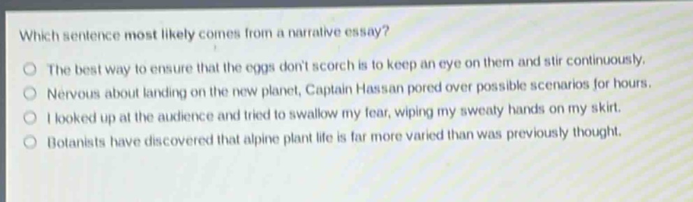 which sentence most likely comes from a narrative essay? the best way to ensure that the eggs dont scorch is to keep an eye on them and stir continuously. nervous about landing on the new planet, captain hassan pored over possible scenarios for hours. i looked up at the audience and tried to swallow my fear, wiping my sweaty hands on my skirt. botanists have discovered that alpine plant life is far more varied than was previously thought.
