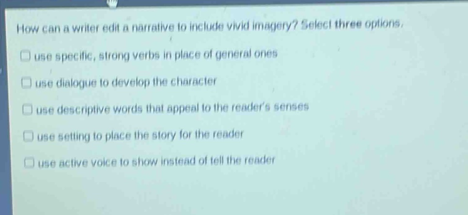 how can a writer edit a narrative to include vivid imagery? select three options. use specific, strong verbs in place of general ones use dialogue to develop the character use descriptive words that appeal to the readers senses use setting to place the story for the reader use active voice to show instead of tell the reader