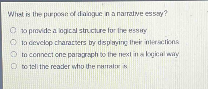 what is the purpose of dialogue in a narrative essay? to provide a logical structure for the essay to develop characters by displaying their interactions to connect one paragraph to the next in a logical way to tell the reader who the narrator is