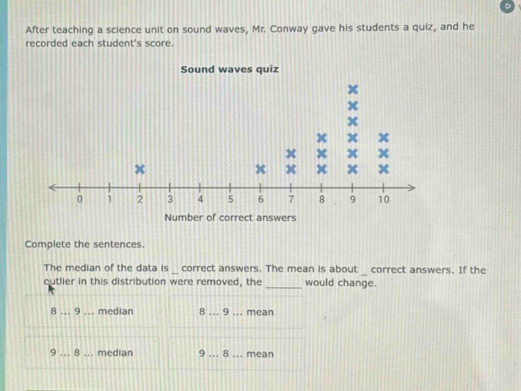 after teaching a science unit on sound waves, mr. conway gave his students a quiz, and he recorded each students score. sound waves quiz number of correct answers complete the sentences. the median of the data is _ correct answers. the mean is about _ correct answers. if the outlier in this distribution were removed, the ______ would change. 8 ... 9 ... median 8 ... 9 ... mean 9 ... 8 ... median 9 ... 8 ... mean