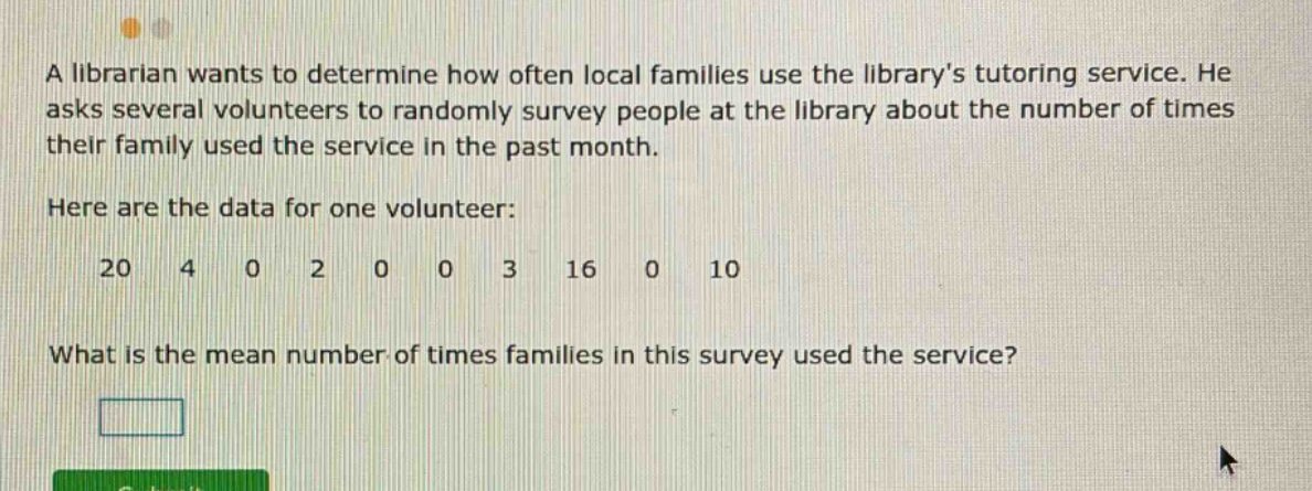 a librarian wants to determine how often local families use the librarys tutoring service. he asks several volunteers to randomly survey people at the library about the number of times their family used the service in the past month. here are the data for one volunteer: 20 4 0 2 0 0 3 16 0 10 what is the mean number of times families in this survey used the service?