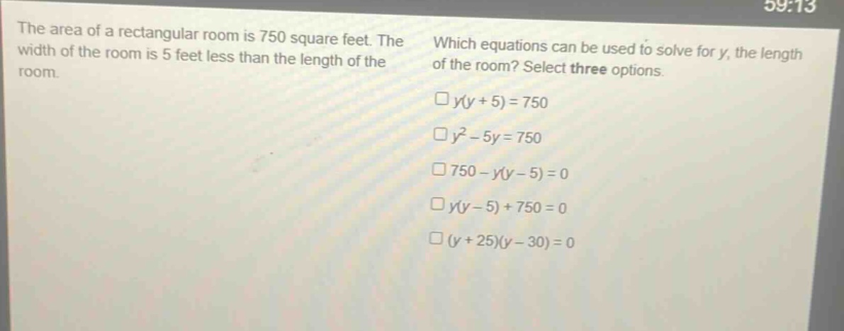the area of a rectangular room is 750 square feet. the width of the room is 5 feet less than the length of the room. which equations can be used to solve for y, the length of the room? select three options. y(y + 5)=750 y² - 5y = 750 750 - y(y - 5)=0 y(y - 5)+750 = 0 (y + 25)(y - 30)=0