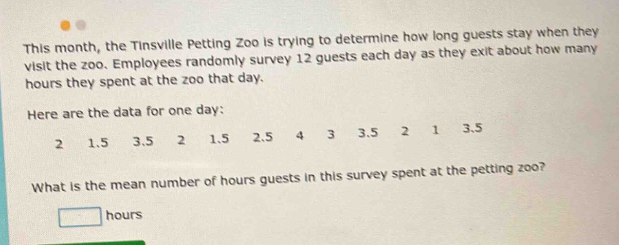 this month, the tinsville petting zoo is trying to determine how long guests stay when they visit the zoo. employees randomly survey 12 guests each day as they exit about how many hours they spent at the zoo that day. here are the data for one day: 2 1.5 3.5 2 1.5 2.5 4 3 3.5 2 1 3.5 what is the mean number of hours guests in this survey spent at the petting zoo? hours