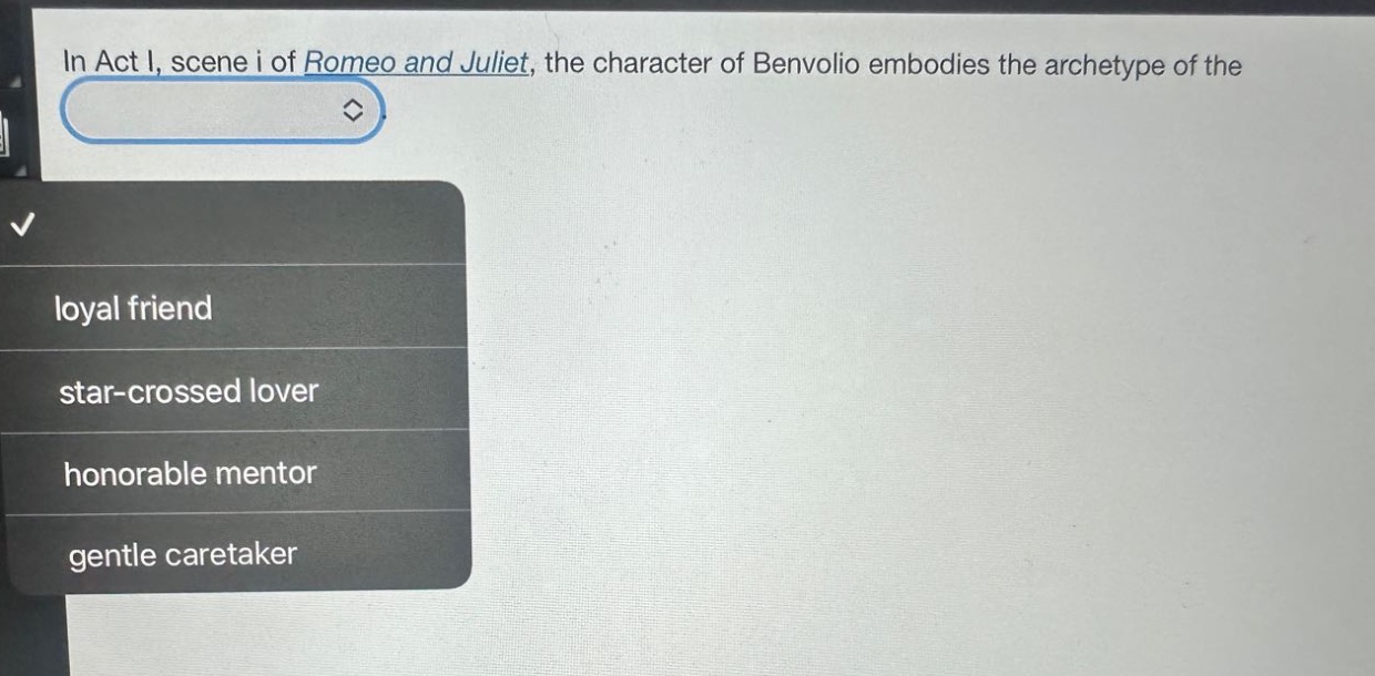 in act i, scene i of romeo and juliet, the character of benvolio embodies the archetype of the\nloyal friend\nstar - crossed lover\nhonorable mentor\ngentle caretaker