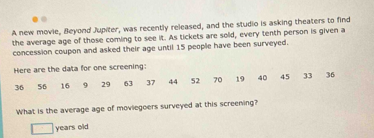 a new movie, beyond jupiter, was recently released, and the studio is asking theaters to find the average age of those coming to see it. as tickets are sold, every tenth person is given a concession coupon and asked their age until 15 people have been surveyed. here are the data for one screening: 36 56 16 9 29 63 37 44 52 70 19 40 45 33 36 what is the average age of moviegoers surveyed at this screening? years old