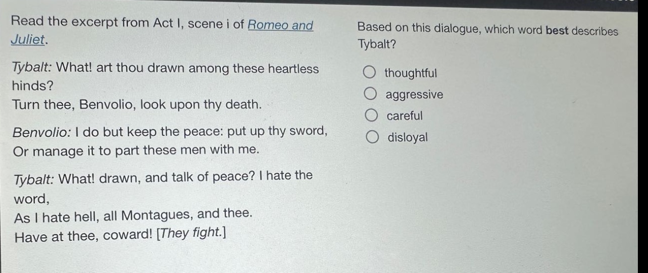 read the excerpt from act i, scene i of romeo and juliet. tybalt: what! art thou drawn among these heartless hinds? turn thee, benvolio, look upon thy death. benvolio: i do but keep the peace: put up thy sword, or manage it to part these men with me. tybalt: what! drawn, and talk of peace? i hate the word, as i hate hell, all montagues, and thee. have at thee, coward! they fight. based on this dialogue, which word best describes tybalt? thoughtful aggressive careful disloyal
