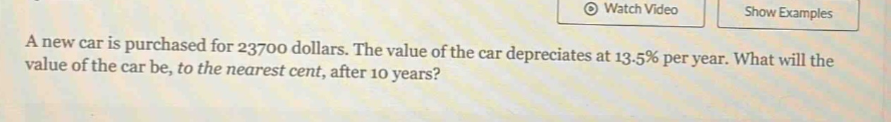 a new car is purchased for 23700 dollars. the value of the car depreciates at 13.5% per year. what will the value of the car be, to the nearest cent, after 10 years?
