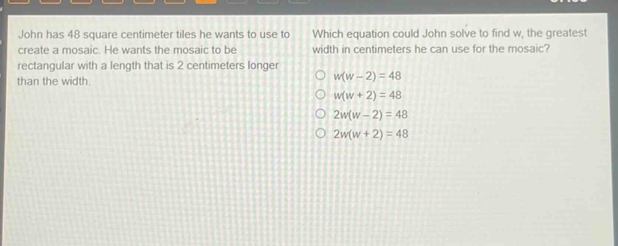 john has 48 square centimeter tiles he wants to use to create a mosaic. he wants the mosaic to be rectangular with a length that is 2 centimeters longer than the width. which equation could john solve to find w, the greatest width in centimeters he can use for the mosaic? w(w - 2) = 48 w(w + 2) = 48 2w(w - 2) = 48 2w(w + 2) = 48