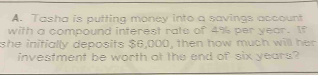 a. tasha is putting money into a savings account with a compound interest rate of 4% per year. if she initially deposits $6,000, then how much will her investment be worth at the end of six years?