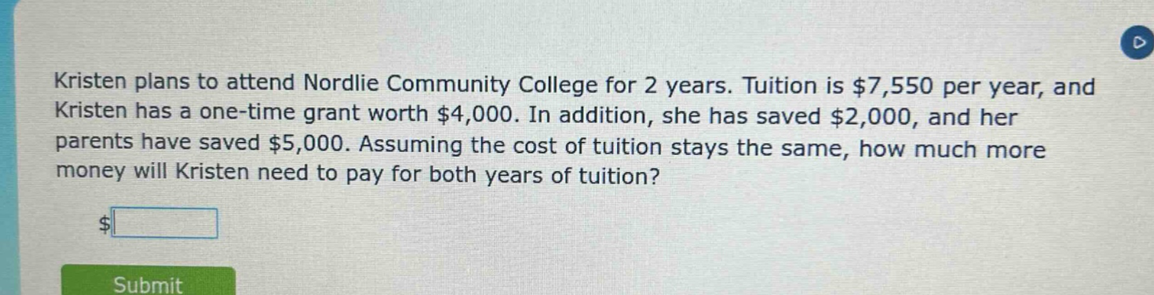 kristen plans to attend nordlie community college for 2 years. tuition is $7,550 per year, and kristen has a one - time grant worth $4,000. in addition, she has saved $2,000, and her parents have saved $5,000. assuming the cost of tuition stays the same, how much more money will kristen need to pay for both years of tuition?