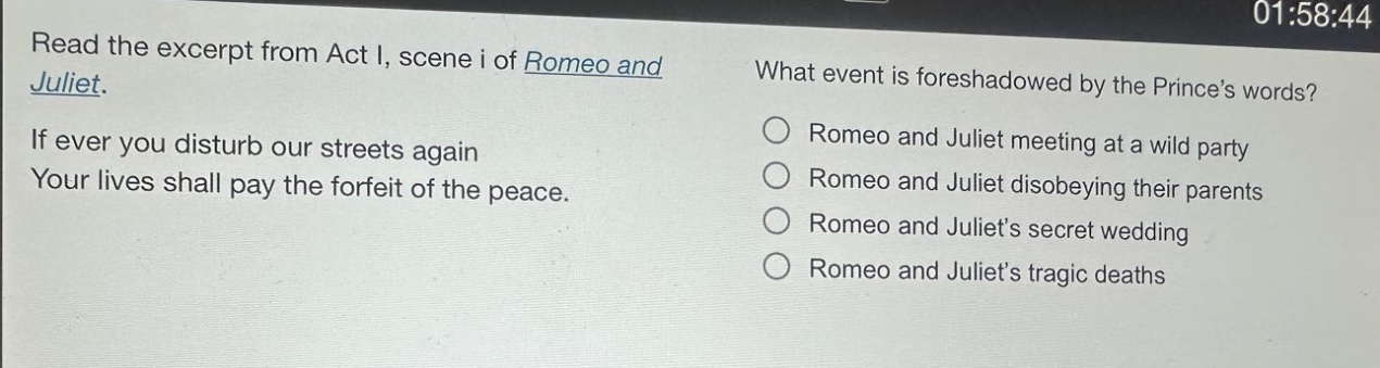 read the excerpt from act i, scene i of romeo and juliet. if ever you disturb our streets again your lives shall pay the forfeit of the peace. what event is foreshadowed by the princes words? romeo and juliet meeting at a wild party romeo and juliet disobeying their parents romeo and juliets secret wedding romeo and juliets tragic deaths