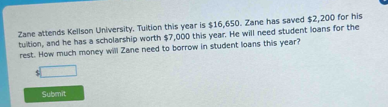 zane attends kellson university. tuition this year is $16,650. zane has saved $2,200 for his tuition, and he has a scholarship worth $7,000 this year. he will need student loans for the rest. how much money will zane need to borrow in student loans this year?