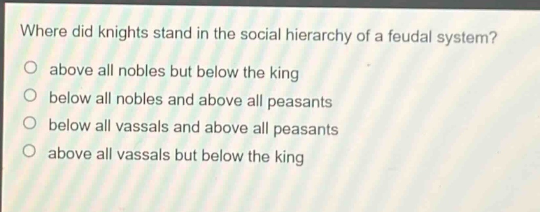 where did knights stand in the social hierarchy of a feudal system?\no above all nobles but below the king\no below all nobles and above all peasants\no below all vassals and above all peasants\no above all vassals but below the king