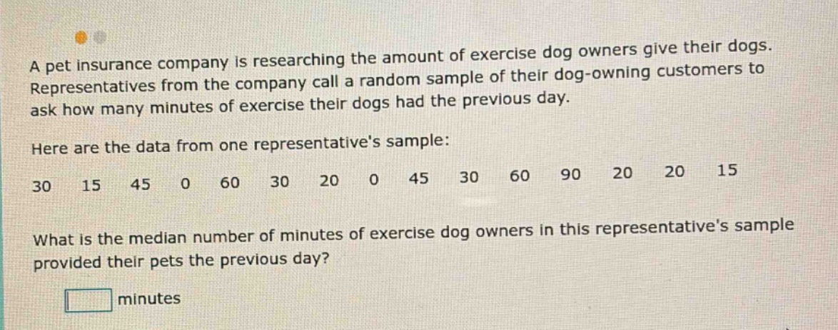 a pet insurance company is researching the amount of exercise dog owners give their dogs. representatives from the company call a random sample of their dog - owning customers to ask how many minutes of exercise their dogs had the previous day. here are the data from one representatives sample: 30 15 45 0 60 30 20 0 45 30 60 90 20 20 15 what is the median number of minutes of exercise dog owners in this representatives sample provided their pets the previous day? minutes