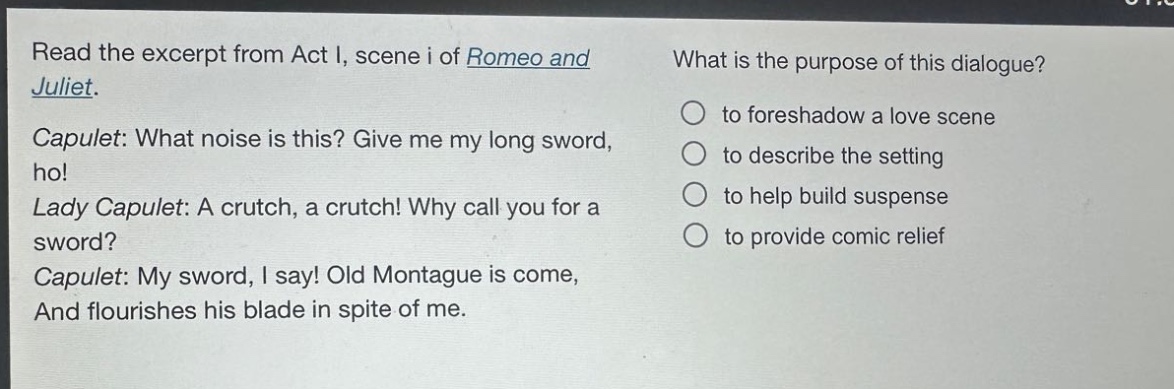 read the excerpt from act i, scene i of romeo and juliet. capulet: what noise is this? give me my long sword, ho! lady capulet: a crutch, a crutch! why call you for a sword? capulet: my sword, i say! old montague is come, and flourishes his blade in spite of me. what is the purpose of this dialogue? to foreshadow a love scene to describe the setting to help build suspense to provide comic relief