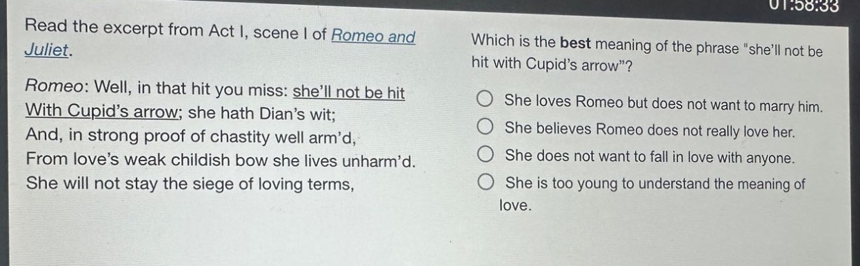 read the excerpt from act i, scene i of romeo and juliet. romeo: well, in that hit you miss: shell not be hit with cupids arrow; she hath dians wit; and, in strong proof of chastity well armd, from loves weak childish bow she lives unharmd. she will not stay the siege of loving terms, which is the best meaning of the phrase \shell not be hit with cupids arrow\? she loves romeo but does not want to marry him. she believes romeo does not really love her. she does not want to fall in love with anyone. she is too young to understand the meaning of love.