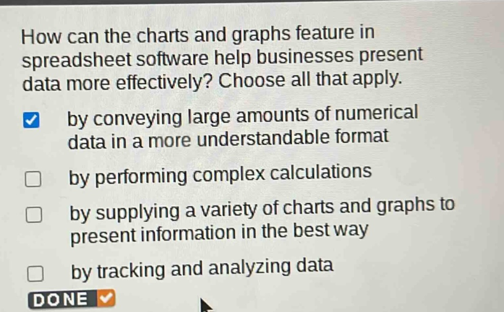 how can the charts and graphs feature in spreadsheet software help businesses present data more effectively? choose all that apply. by conveying large amounts of numerical data in a more understandable format by performing complex calculations by supplying a variety of charts and graphs to present information in the best way by tracking and analyzing data done