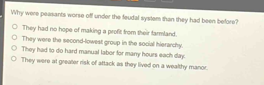 why were peasants worse off under the feudal system than they had been before?\no they had no hope of making a profit from their farmland.\no they were the second - lowest group in the social hierarchy.\no they had to do hard manual labor for many hours each day.\no they were at greater risk of attack as they lived on a wealthy manor.