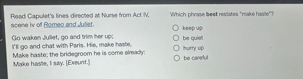 read capulets lines directed at nurse from act iv, scene iv of romeo and juliet. go waken juliet, go and trim her up; ill go and chat with paris. hie, make haste, make haste; the bridegroom he is come already: make haste, i say. exeunt. which phrase best restates \make haste\? keep up be quiet hurry up be careful