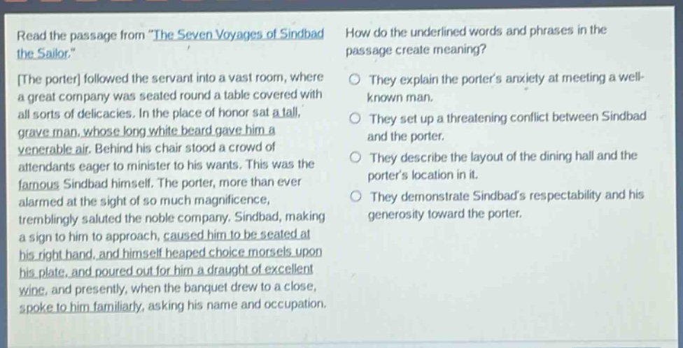 read the passage from \the seven voyages of sindbad the sailor.\ the porter followed the servant into a vast room, where a great company was seated round a table covered with all sorts of delicacies. in the place of honor sat a tall, grave man, whose long white beard gave him a venerable air. behind his chair stood a crowd of attendants eager to minister to his wants. this was the famous sindbad himself. the porter, more than ever alarmed at the sight of so much magnificence, tremblingly saluted the noble company. sindbad, making a sign to him to approach, caused him to be seated at his right hand, and himself heaped choice morsels upon his plate, and poured out for him a draught of excellent wine, and presently, when the banquet drew to a close, spoke to him familiarly, asking his name and occupation. how do the underlined words and phrases in the passage create meaning? they explain the porters anxiety at meeting a well - known man. they set up a threatening conflict between sindbad and the porter. they describe the layout of the dining hall and the porters location in it. they demonstrate sindbads respectability and his generosity toward the porter.