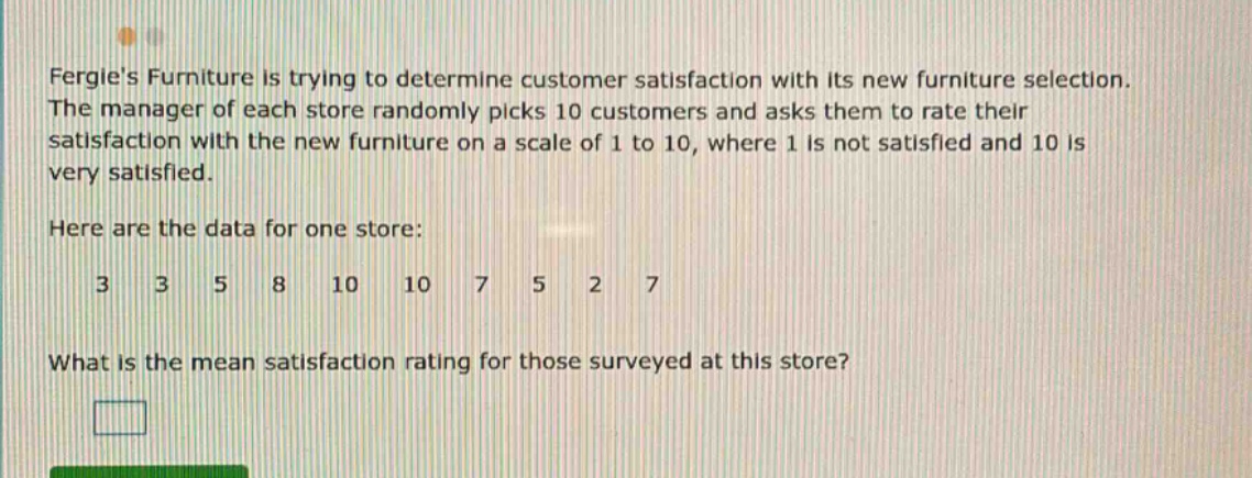 fergies furniture is trying to determine customer satisfaction with its new furniture selection. the manager of each store randomly picks 10 customers and asks them to rate their satisfaction with the new furniture on a scale of 1 to 10, where 1 is not satisfied and 10 is very satisfied. here are the data for one store: 3 3 5 8 10 10 7 5 2 7 what is the mean satisfaction rating for those surveyed at this store?