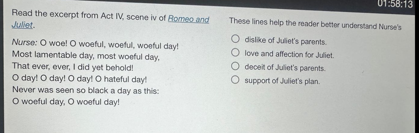 read the excerpt from act iv, scene iv of romeo and juliet. nurse: o woe! o woeful, woeful, woeful day! most lamentable day, most woeful day, that ever, ever, i did yet behold! o day! o day! o day! o hateful day! never was seen so black a day as this: o woeful day, o woeful day! these lines help the reader better understand nurse’s dislike of juliet’s parents. love and affection for juliet. deceit of juliet’s parents. support of juliet’s plan.