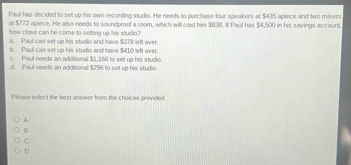 paul has decided to set up his own recording studio. he needs to purchase four speakers at $435 apiece and two mixers at $772 apiece. he also needs to soundproof a room, which will cost him $838. if paul has $4,500 in his savings account, how close can he come to setting up his studio? a. paul can set up his studio and have $378 left over. b. paul can set up his studio and have $410 left over. c. paul needs an additional $1,166 to set up his studio. d. paul needs an additional $296 to set up his studio. please select the best answer from the choices provided