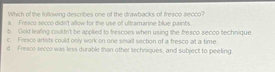 which of the following describes one of the drawbacks of fresco secco? a. fresco secco didnt allow for the use of ultramarine blue paints. b. gold leafing couldnt be applied to frescoes when using the fresco secco technique. c. fresco artists could only work on one small section of a fresco at a time. d. fresco secco was less durable than other techniques, and subject to peeling.