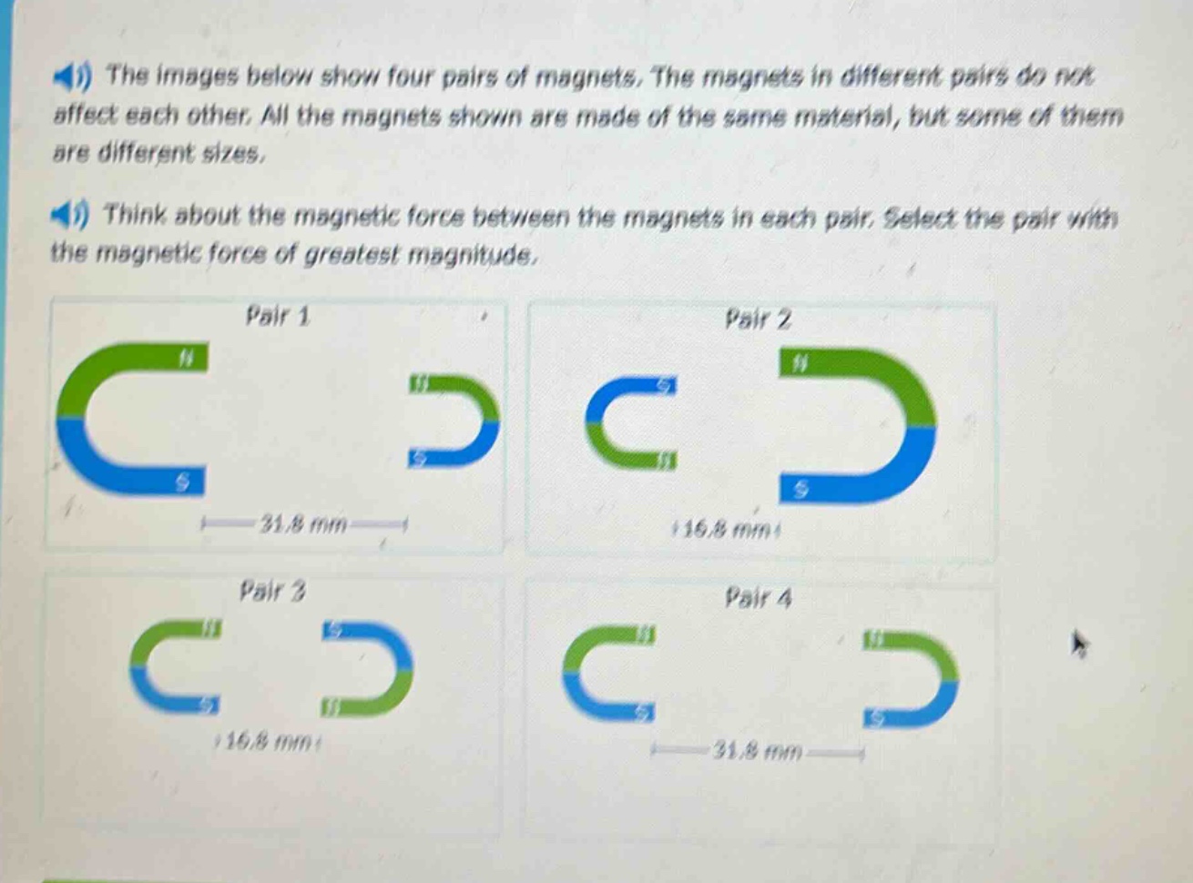 the images below show four pairs of magnets. the magnets in different pairs do not affect each other. all the magnets shown are made of the same material, but some of them are different sizes. think about the magnetic force between the magnets in each pair. select the pair with the magnetic force of greatest magnitude.