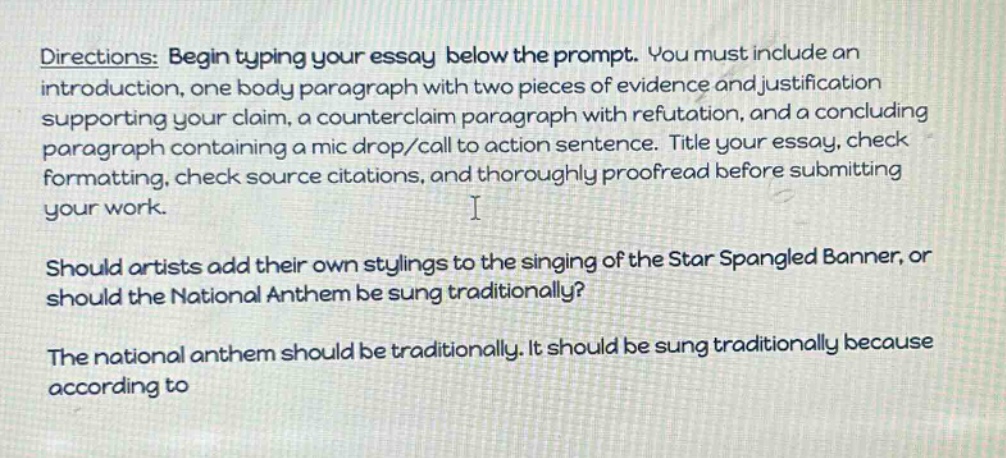 directions: begin typing your essay below the prompt. you must include an introduction, one body paragraph with two pieces of evidence and justification supporting your claim, a counterclaim paragraph with refutation, and a concluding paragraph containing a mic drop/call to action sentence. title your essay, check formatting, check source citations, and thoroughly proofread before submitting your work. i should artists add their own stylings to the singing of the star spangled banner, or should the national anthem be sung traditionally? the national anthem should be traditionally. it should be sung traditionally because according to