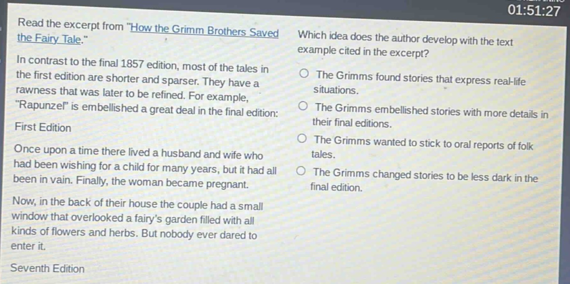 read the excerpt from \how the grimm brothers saved the fairy tale.\ in contrast to the final 1857 edition, most of the tales in the first edition are shorter and sparser. they have a rawness that was later to be refined. for example, \rapunzel\ is embellished a great deal in the final edition: first edition once upon a time there lived a husband and wife who had been wishing for a child for many years, but it had all been in vain. finally, the woman became pregnant. now, in the back of their house the couple had a small window that overlooked a fairys garden filled with all kinds of flowers and herbs. but nobody ever dared to enter it. seventh edition which idea does the author develop with the text example cited in the excerpt? the grimms found stories that express real - life situations. the grimms embellished stories with more details in their final editions. the grimms wanted to stick to oral reports of folk tales. the grimms changed stories to be less dark in the final edition.