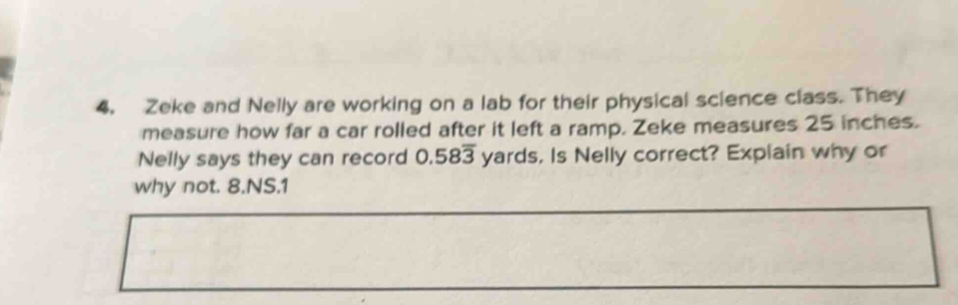 4. zeke and nelly are working on a lab for their physical science class. they measure how far a car rolled after it left a ramp. zeke measures 25 inches. nelly says they can record 0.583 yards. is nelly correct? explain why or why not. 8.ns.1