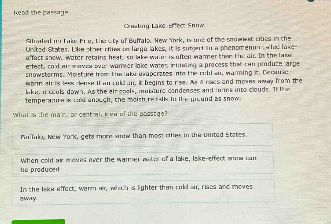 read the passage. creating lake - effect snow situated on lake erie, the city of buffalo, new york, is one of the snowiest cities in the united states. like other cities on large lakes, it is subject to a phenomenon called lake - effect snow. water retains heat, so lake water is often warmer than the air. in the lake effect, cold air moves over warmer lake water, initiating a process that can produce large snowstorms. moisture from the lake evaporates into the cold air, warming it. because warm air is less dense than cold air, it begins to rise. as it rises and moves away from the lake, it cools down. as the air cools, moisture condenses and forms into clouds. if the temperature is cold enough, the moisture falls to the ground as snow. what is the main, or central, idea of the passage? buffalo, new york, gets more snow than most cities in the united states. when cold air moves over the warmer water of a lake, lake - effect snow can be produced. in the lake effect, warm air, which is lighter than cold air, rises and moves away.