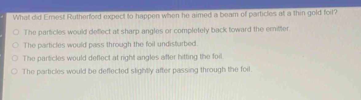 what did ernest rutherford expect to happen when he aimed a beam of particles at a thin gold foil? the particles would deflect at sharp angles or completely back toward the emitter. the particles would pass through the foil undisturbed. the particles would deflect at right angles after hitting the foil. the particles would be deflected slightly after passing through the foil.