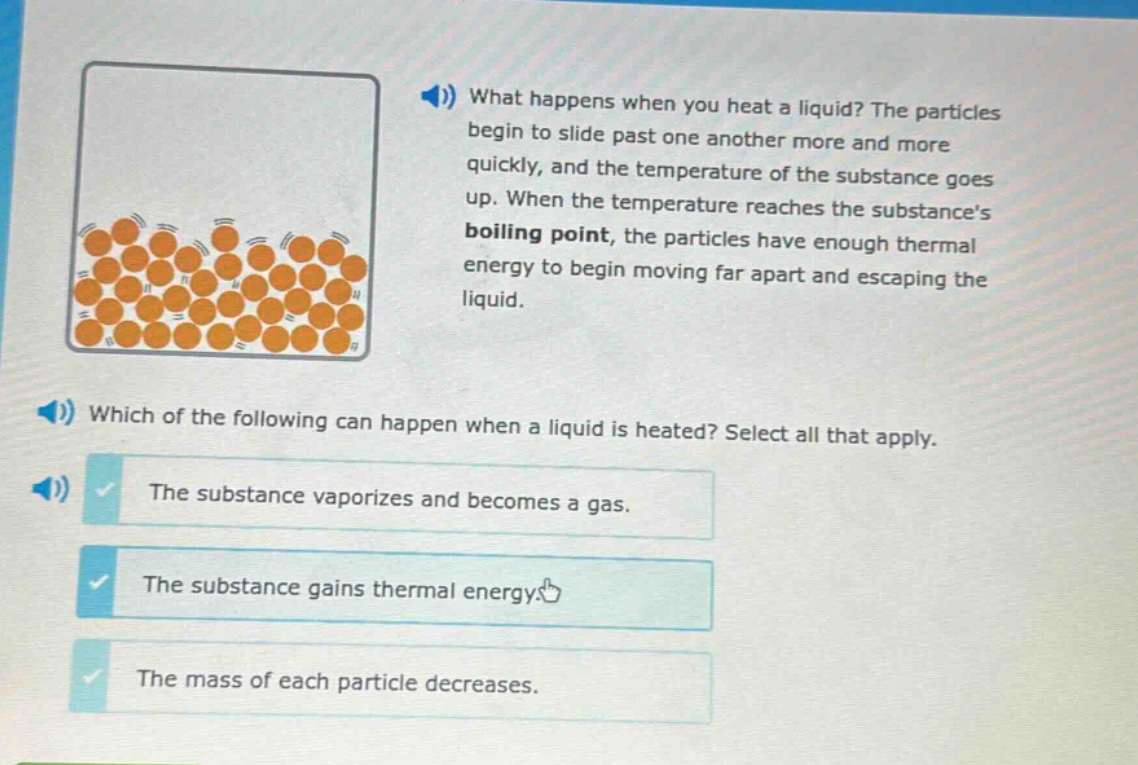 what happens when you heat a liquid? the particles begin to slide past one another more and more quickly, and the temperature of the substance goes up. when the temperature reaches the substances boiling point, the particles have enough thermal energy to begin moving far apart and escaping the liquid. which of the following can happen when a liquid is heated? select all that apply. the substance vaporizes and becomes a gas. the substance gains thermal energy. the mass of each particle decreases.