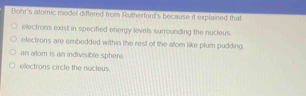 bohrs atomic model differed from rutherfords because it explained that electrons exist in specified energy levels surrounding the nucleus. electrons are embedded within the rest of the atom like plum pudding. an atom is an indivisible sphere. electrons circle the nucleus.