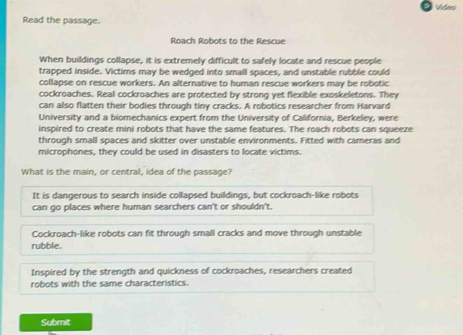 read the passage. roach robots to the rescue when buildings collapse, it is extremely difficult to safely locate and rescue people trapped inside. victims may be wedged into small spaces, and unstable rubble could collapse on rescue workers. an alternative to human rescue workers may be robotic cockroaches. real cockroaches are protected by strong yet flexible exoskeletons. they can also flatten their bodies through tiny cracks. a robotics researcher from harvard university and a biomechanics expert from the university of california, berkeley, were inspired to create mini robots that have the same features. the roach robots can squeeze through small spaces and skitter over unstable environments. fitted with cameras and microphones, they could be used in disasters to locate victims. what is the main, or central, idea of the passage? it is dangerous to search inside collapsed buildings, but cockroach - like robots can go places where human searchers cant or shouldnt. cockroach - like robots can fit through small cracks and move through unstable rubble. inspired by the strength and quickness of cockroaches, researchers created robots with the same characteristics.