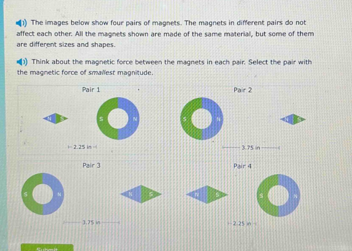 the images below show four pairs of magnets. the magnets in different pairs do not affect each other. all the magnets shown are made of the same material, but some of them are different sizes and shapes. think about the magnetic force between the magnets in each pair. select the pair with the magnetic force of smallest magnitude. pair 1 pair 2 pair 3 pair 4