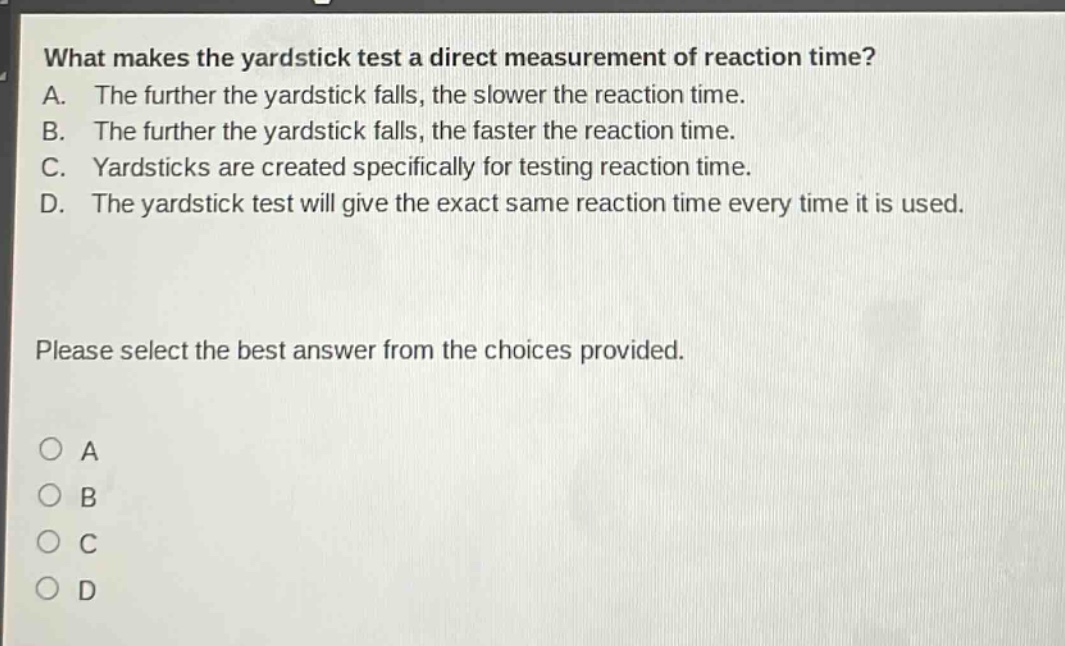 what makes the yardstick test a direct measurement of reaction time? a. the further the yardstick falls, the slower the reaction time. b. the further the yardstick falls, the faster the reaction time. c. yardsticks are created specifically for testing reaction time. d. the yardstick test will give the exact same reaction time every time it is used. please select the best answer from the choices provided. a b c d