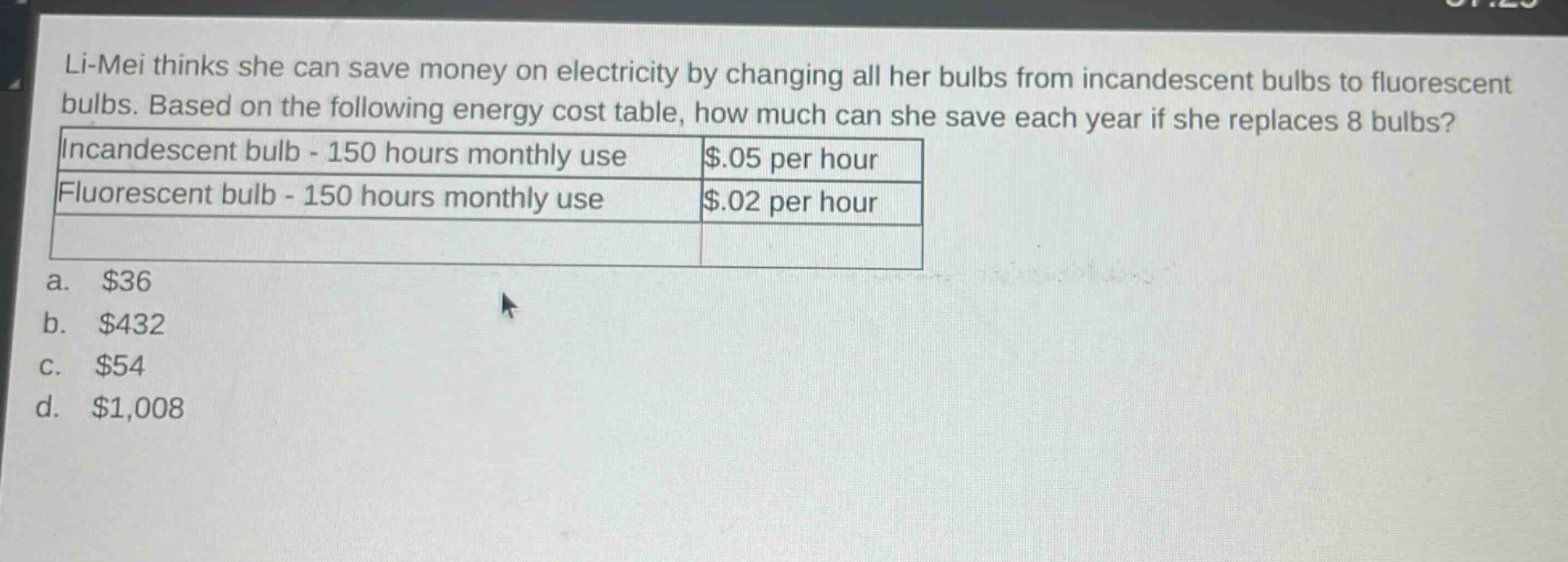 li - mei thinks she can save money on electricity by changing all her bulbs from incandescent bulbs to fluorescent bulbs. based on the following energy cost table, how much can she save each year if she replaces 8 bulbs? incandescent bulb - 150 hours monthly use $0.05 per hour fluorescent bulb - 150 hours monthly use $0.02 per hour a. $36 b. $432 c. $54 d. $1,008