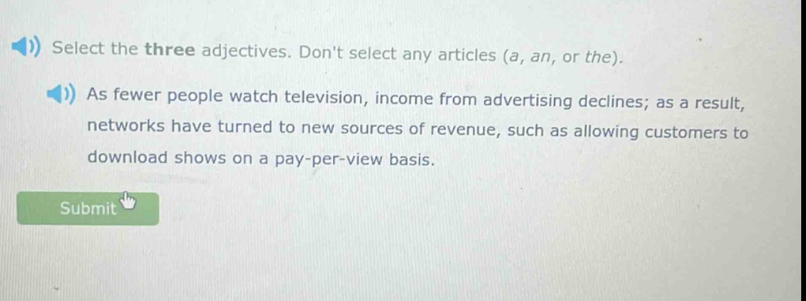 select the three adjectives. dont select any articles (a, an, or the). as fewer people watch television, income from advertising declines; as a result, networks have turned to new sources of revenue, such as allowing customers to download shows on a pay - per - view basis.