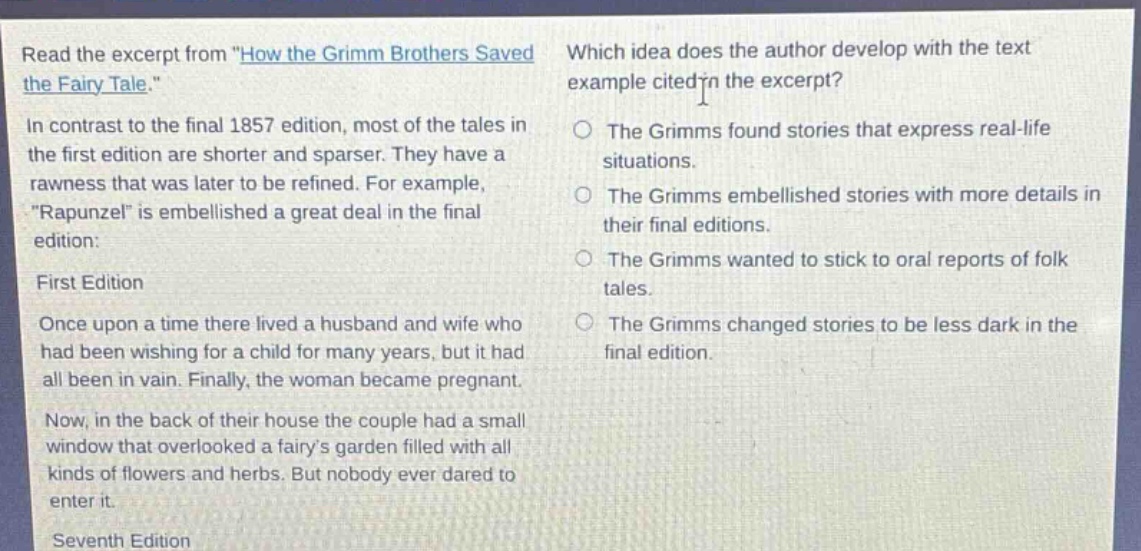 read the excerpt from \how the grimm brothers saved the fairy - tale.\ in contrast to the final 1857 edition, most of the tales in the first edition are shorter and sparser. they have a rawness that was later to be refined. for example, \rapunzel\ is embellished a great deal in the final edition: first edition once upon a time there lived a husband and wife who had been wishing for a child for many years, but it had all been in vain. finally, the woman became pregnant. now, in the back of their house the couple had a small window that overlooked a fairys garden filled with all kinds of flowers and herbs. but nobody ever dared to enter it. seventh edition which idea does the author develop with the text example cited in the excerpt? the grimms found stories that express real - life situations. the grimms embellished stories with more details in their final editions. the grimms wanted to stick to oral reports of folk tales. the grimms changed stories to be less dark in the final edition.