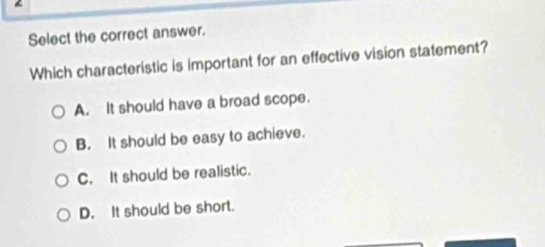 select the correct answer. which characteristic is important for an effective vision statement? a. it should have a broad scope. b. it should be easy to achieve. c. it should be realistic. d. it should be short.