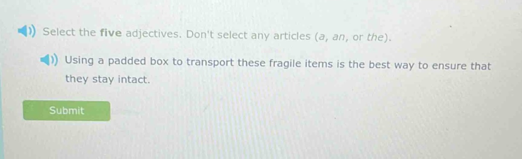 select the five adjectives. dont select any articles (a, an, or the). using a padded box to transport these fragile items is the best way to ensure that they stay intact.