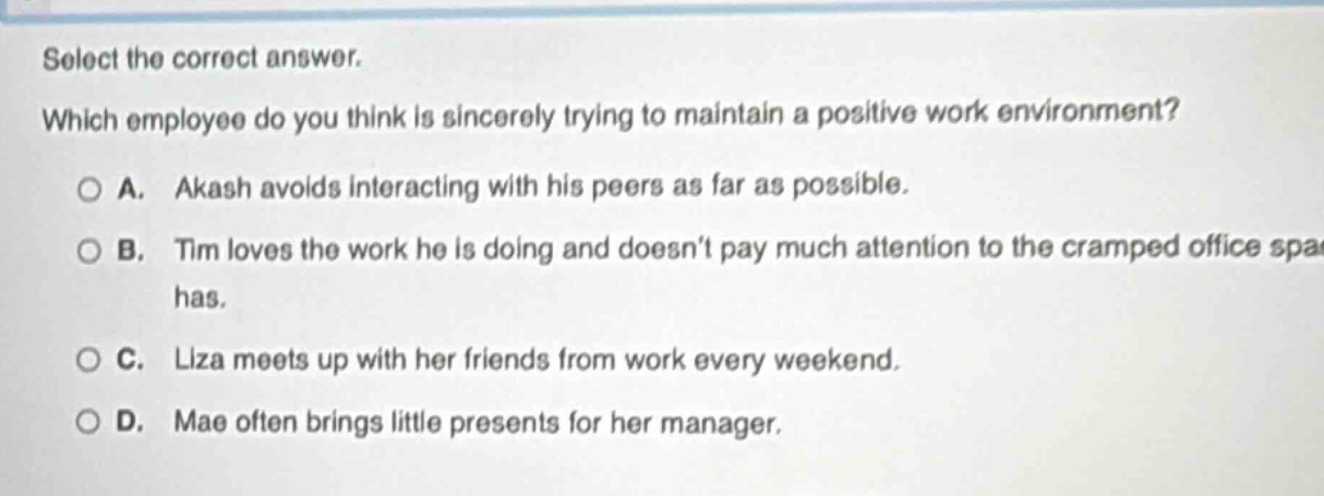select the correct answer. which employee do you think is sincerely trying to maintain a positive work environment? a. akash avoids interacting with his peers as far as possible. b. tim loves the work he is doing and doesnt pay much attention to the cramped office space he has. c. liza meets up with her friends from work every weekend. d. mae often brings little presents for her manager.